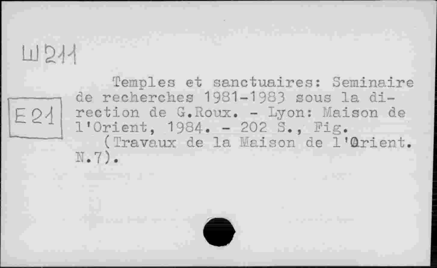 ﻿Ш5Ц
Е24
Temples et sanctuaires: Séminaire de recherches 1981-1983 sous la direction de G.Roux. - Lyon: Maison de l'Orient, 1984. - 202 S., Fig.
(Travaux de la Maison de l'ûrient. N.7).